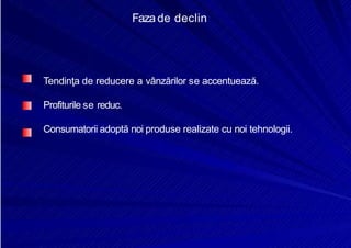 8/16/2019 6 Politica de Produs
http://slidepdf.com/reader/full/6-politica-de-produs 12/30
Fazade declin
Tendinţa de reducere a vânzărilor se accentuează.
Profiturile se reduc.
Consumatorii adoptă noi produse realizate cu noi tehnologii.
 