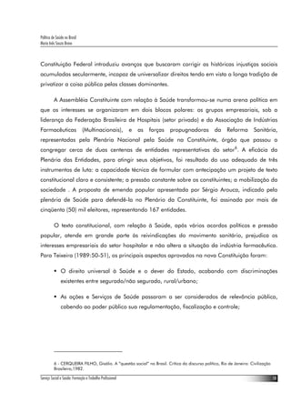 Política de Saúde no Brasil
Maria Inês Souza Bravo
Serviço Social e Saúde: Formação e Trabalho Profissional 10
Constituição Federal introduziu avanços que buscaram corrigir as históricas injustiças sociais
acumuladas secularmente, incapaz de universalizar direitos tendo em vista a longa tradição de
privatizar a coisa pública pelas classes dominantes.
A Assembléia Constituinte com relação à Saúde transformou-se numa arena política em
que os interesses se organizaram em dois blocos polares: os grupos empresariais, sob a
liderança da Federação Brasileira de Hospitais (setor privado) e da Associação de Indústrias
Farmacêuticas (Multinacionais), e as forças propugnadoras da Reforma Sanitária,
representadas pela Plenária Nacional pela Saúde na Constituinte, órgão que passou a
congregar cerca de duas centenas de entidades representativas do setor6
. A eficácia da
Plenária das Entidades, para atingir seus objetivos, foi resultado do uso adequado de três
instrumentos de luta: a capacidade técnica de formular com antecipação um projeto de texto
constitucional claro e consistente; a pressão constante sobre os constituintes; a mobilização da
sociedade . A proposta de emenda popular apresentada por Sérgio Arouca, indicado pela
plenária de Saúde para defendê-la no Plenário da Constituinte, foi assinada por mais de
cinqüenta (50) mil eleitores, representando 167 entidades.
O texto constitucional, com relação à Saúde, após vários acordos políticos e pressão
popular, atende em grande parte às reivindicações do movimento sanitário, prejudica os
interesses empresariais do setor hospitalar e não altera a situação da indústria farmacêutica.
Para Teixeira (1989:50-51), os principais aspectos aprovados na nova Constituição foram:
O direito universal à Saúde e o dever do Estado, acabando com discriminações
existentes entre segurado/não segurado, rural/urbano;
As ações e Serviços de Saúde passaram a ser considerados de relevância pública,
cabendo ao poder público sua regulamentação, fiscalização e controle;
6 - CERQUEIRA FILHO, Gisálio. A “questão social” no Brasil. Crítica do discurso político, Rio de Janeiro: Civilização
Brasileira,1982.
 