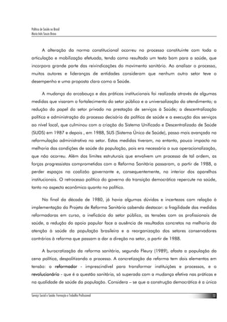 Política de Saúde no Brasil
Maria Inês Souza Bravo
Serviço Social e Saúde: Formação e Trabalho Profissional 12
A alteração da norma constitucional ocorreu no processo constituinte com toda a
articulação e mobilização efetuada, tendo como resultado um texto bom para a saúde, que
incorpora grande parte das reivindicações do movimento sanitário. Ao analisar o processo,
muitos autores e lideranças de entidades consideram que nenhum outro setor teve o
desempenho e uma proposta clara como a Saúde.
A mudança do arcabouço e das práticas institucionais foi realizada através de algumas
medidas que visaram o fortalecimento do setor público e a universalização do atendimento; a
redução do papel do setor privado na prestação de serviços à Saúde; a descentralização
política e administração do processo decisório da política de saúde e a execução dos serviços
ao nível local, que culminou com a criação do Sistema Unificado e Descentralizado de Saúde
(SUDS) em 1987 e depois , em 1988, SUS (Sistema Único de Saúde), passo mais avançado na
reformulação administrativa no setor. Estas medidas tiveram, no entanto, pouco impacto na
melhoria das condições de saúde da população, pois era necessária a sua operacionalização,
que não ocorreu. Além dos limites estruturais que envolvem um processo de tal ordem, as
forças progressistas comprometidas com a Reforma Sanitária passaram, a partir de 1988, a
perder espaços na coalizão governante e, consequentemente, no interior dos aparelhos
institucionais. O retrocesso político do governo da transição democrática repercute na saúde,
tanto no aspecto econômico quanto no político.
No final da década de 1980, já havia algumas dúvidas e incertezas com relação à
implementação do Projeto de Reforma Sanitária cabendo destacar: a fragilidade das medidas
reformadoras em curso, a ineficácia do setor público, as tensões com os profissionais de
saúde, a redução do apoio popular face a ausência de resultados concretos na melhoria da
atenção à saúde da população brasileira e a reorganização dos setores conservadores
contrários à reforma que passam a dar a direção no setor, a partir de 1988.
A burocratização da reforma sanitária, segundo Fleury (1989), afasta a população da
cena política, despolitizando o processo. A concretização da reforma tem dois elementos em
tensão: o reformador - imprescindível para transformar instituições e processos, e o
revolucionário - que é a questão sanitária, só superada com a mudança efetiva nas práticas e
na qualidade de saúde da população. Considera – se que a construção democrática é a única
 