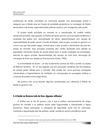 Política de Saúde no Brasil
Maria Inês Souza Bravo
Serviço Social e Saúde: Formação e Trabalho Profissional 15
profissionais de saúde, articulados ao movimento popular. Sua preocupação central é
assegurar que o Estado atue em função da sociedade pautando-se na concepção de Estado
democrático e de direito, responsável pelas políticas sociais e, por conseguinte, pela saúde.
O projeto saúde articulado ao mercado ou a reatualização do modelo médico
assistencial privatista, está pautado na Política de Ajuste que tem como principais tendências a
contenção dos gastos com racionalização da oferta; descentralização com isenção de
responsabilidade do poder central. A tarefa do Estado, nesse projeto, consiste em garantir um
mínimo aos que não podem pagar, ficando para o setor privado o atendimento dos que têm
acesso ao mercado. Suas principais propostas são: caráter focalizado para atender às
populações vulneráveis através do pacote básico para a saúde, ampliação da privatização,
estímulo ao seguro privado, descentralização dos serviços ao nível local, eliminação da
vinculação de fonte com relação ao financiamento (Costa, 1996).
A universalidade do direito - um dos fundamentos centrais do SUS e contido no projeto
de Reforma Sanitária - foi um dos aspectos que tem provocado resistência dos formuladores
do projeto saúde voltada para o mercado. Esse projeto tem como premissa concepções
individualistas e fragmentadoras da realidade, em contraposição às concepções coletivas e
universais do projeto contra-hegemônico.
No próximo item vai-se levantar algumas considerações com referência à Política de
Saúde no governo Lula.
4. A Saúde no Governo Lula da Siva: algumas reflexões7
A análise que se faz do governo Lula é que a política macroeconômica do antigo
governo foi mantida e as políticas sociais estão fragmentadas e subordinadas a lógica
econômica. Nessa setorização, a concepção de seguridade social não foi valorizada,
mantendo a segmentação das três políticas: saúde, assistência social e previdência social.
7 - Este item está baseado no texto escrito pela autora publicado pela Revista Inscrita, em 2004.
 
