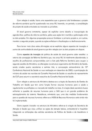 Política de Saúde no Brasil
Maria Inês Souza Bravo
Serviço Social e Saúde: Formação e Trabalho Profissional 16
Com relação à saúde, havia uma expectativa que o governo Lula fortalecesse o projeto
de reforma sanitária que foi questionado nos anos 90, havendo, no período, a consolidação
do projeto de saúde articulado ao mercado ou privatista.
O atual governo entretanto, apesar de explicitar como desafio a incorporação da
agenda ético- política da reforma sanitária, pelas suas ações tem mantido a polarização entre
os dois projetos. Em algumas proposições procura fortalecer o primeiro projeto e, em outras,
mantém o segundo projeto, quando as ações enfatizam a focalização e o desfinanciamento.
Para tornar mais clara estas afirmações vai-se explicitar alguns aspectos de inovação e
outros de continuidade do atual governo que têm relação com os dois projetos em disputa.
Como aspectos de inovação da política de saúde do atual governo cabe ressaltar: o
retorno da concepção de Reforma Sanitária que, nos anos 90, foi totalmente abandonada; a
escolha de profissionais comprometidos com a luta pela Reforma Sanitária para ocupar o
segundo escalão do Ministério; as alterações na estrutura organizativa do Ministério da Saúde,
sendo criadas quatro secretarias e extintas três; a convocação extraordinária da 12ª
Conferência Nacional de Saúde e a sua realização em dezembro de 2003; a participação do
ministro da saúde nas reuniões do Conselho Nacional de Saúde e a escolha do representante
da CUT para assumir a secretaria executiva do Conselho Nacional de Saúde.
Com relação a estrutura do Ministério destaca-se a criação da Secretaria de Gestão do
Trabalho em Saúde que tem como função formar recursos humanos para a saúde e
regulamentar as profissões e o mercado de trabalho na área. A criação desta secretaria busca
enfrentar a questão de recursos humanos para o SUS que é um grande problema de
estrangulamento do sistema. Ressalta-se, entretanto que, uma das medidas fundamentais
para a questão de recursos humanos refere-se a NOB de Recursos Humanos e esta ainda não
foi implementada.
Outro aspecto inovador na estrutura do Ministério refere-se à criação da Secretaria de
Atenção à Saúde que visou unificar as ações de atenção básica, ambulatorial e hospitalar
integrando as atribuições das extintas secretarias de Política de Saúde e de Assistência à
Saúde.
 