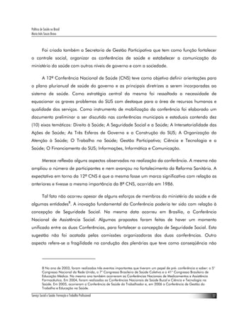 Política de Saúde no Brasil
Maria Inês Souza Bravo
Serviço Social e Saúde: Formação e Trabalho Profissional 17
Foi criada também a Secretaria de Gestão Participativa que tem como função fortalecer
o controle social, organizar as conferências de saúde e estabelecer a comunicação do
ministério da saúde com outros níveis de governo e com a sociedade.
A 12ª Conferência Nacional de Saúde (CNS) teve como objetivo definir orientações para
o plano plurianual de saúde do governo e as principais diretrizes a serem incorporadas ao
sistema de saúde. Como estratégia central da mesma foi ressaltada a necessidade de
equacionar os graves problemas do SUS com destaque para a área de recursos humanos e
qualidade dos serviços. Como instrumento de mobilização da conferência foi elaborado um
documento preliminar a ser discutido nas conferências municipais e estaduais contendo dez
(10) eixos temáticos: Direito à Saúde; A Seguridade Social e a Saúde; A Intersetorialidade das
Ações de Saúde; As Três Esferas de Governo e a Construção do SUS; A Organização da
Atenção à Saúde; O Trabalho na Saúde; Gestão Participativa; Ciência e Tecnologia e a
Saúde; O Financiamento do SUS; Informações, Informática e Comunicação.
Merece reflexão alguns aspectos observados na realização da conferência. A mesma não
ampliou o número de participantes e nem avançou no fortalecimento da Reforma Sanitária. A
expectativa em torno da 12ª CNS é que a mesma fosse um marco significativo com relação as
anteriores e tivesse a mesma importância da 8ª CNS, ocorrida em 1986.
Tal fato não ocorreu apesar de alguns esforços de membros do ministério da saúde e de
algumas entidades8
. A inovação fundamental da Conferência poderia ter sido com relação à
concepção de Seguridade Social. Na mesma data ocorreu em Brasília, a Conferência
Nacional de Assistência Social. Algumas propostas foram feitas de haver um momento
unificado entre as duas Conferências, para fortalecer a concepção de Seguridade Social. Esta
sugestão não foi acatada pelas comissões organizadoras das duas conferências. Outro
aspecto refere-se a fragilidade na condução das plenárias que teve como conseqüência não
8 No ano de 2003, foram realizados três eventos importantes que tiveram um papel de pré- conferência a saber: o 5°
Congresso Nacional da Rede Unida, o 7° Congresso Brasileiro de Saúde Coletiva e o 41° Congresso Brasileiro de
Educação Médica. No mesmo ano também ocorreram as Conferências Nacionais de Medicamentos e Assistência
Farmacêutica. Em 2004, foram realizadas as Conferências Nacionais de Saúde Bucal e Ciência e Tecnologia na
Saúde. Em 2005, ocorreram a Conferência de Saúde do Trabalhador e, em 2006 a Conferência de Gestão do
Trabalho e Educação na Saúde.
 