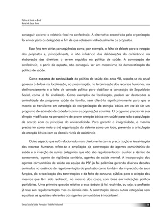 Política de Saúde no Brasil
Maria Inês Souza Bravo
Serviço Social e Saúde: Formação e Trabalho Profissional 18
conseguir aprovar o relatório final na conferência. A alternativa encontrada pela organização
foi enviar para os delegados a fim de que votassem individualmente as propostas.
Esse fato tem sérias conseqüências como, por exemplo, a falta de debate para a votação
das propostas e, principalmente, a não influência das deliberações da conferência na
elaboração das diretrizes a serem seguidas na política de saúde. A convocação da
conferência, a partir do exposto, não conseguiu ser um mecanismo de democratização da
política de saúde.
Como aspectos de continuidade da política de saúde dos anos 90, ressalta-se no atual
governo a ênfase na focalização, na precarização, na terceirização dos recursos humanos, no
desfinanciamento e a falta de vontade política para viabilizar a concepção de Seguridade
Social, como já foi sinalizado. Como exemplos de focalização, podem ser destacados a
centralidade do programa saúde da família, sem alterá-lo significativamente para que o
mesmo se transforme em estratégia de reorganização da atenção básica em vez de ser um
programa de extensão de cobertura para as populações carentes. O programa precisa ter sua
direção modificada na perspectiva de prover atenção básica em saúde para toda a população
de acordo com os princípios da universalidade. Para garantir a integralidade, o mesmo
precisa ter como meta a (re) organização do sistema como um todo, prevendo a articulação
da atenção básica com os demais níveis de assistência.
Outro aspecto que está relacionado mais diretamente com a precarização e terceirização
dos recursos humanos refere-se a ampliação da contratação de agentes comunitários de
saúde e a inserção de outras categorias que não são regulamentadas: auxiliar e técnico de
saneamento, agente de vigilância sanitária, agentes de saúde mental. A incorporação dos
agentes comunitários de saúde na equipe do PSF já foi polêmica gerando diversos debates
centrados na ausência de regulamentação da profissão como também da imprecisão de suas
funções, da precarização das contratações e da falta de concurso público para a seleção dos
mesmos que têm sido realizada, na maioria dos casos, com base em indicações político
partidárias. Uma primeira questão relativa a esse debate já foi resolvida, ou seja, a profissão
já teve sua regulamentação mas as demais não. A contratação dessas outras categorias sem
equalizar as questões referentes aos agentes comunitários é inaceitável.
 