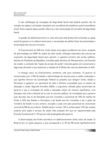 Política de Saúde no Brasil
Maria Inês Souza Bravo
Serviço Social e Saúde: Formação e Trabalho Profissional 19
A não viabilização da concepção da Seguridade Social está patente quando não há
menção nas ações à articulação necessária com as políticas de assistência social e previdência
social. Outro aspecto desta questão refere-se a não rearticulação do Conselho de Seguridade
Social.
A questão do desfinanciamento é a mais séria pois está diretamente articulada ao gasto
social do governo e é a determinante para a manutenção da política focal, de precarização e
terceirização dos recursos humanos.
O financiamento do SUS tem vivido nesses anos alguns problemas tais como: proposta
de desvinculação do CPMF da receita do setor saúde; utilização sistemática dos recursos do
orçamento da Seguridade Social para garantir o superávit primário das contas públicas;
decisão do Presidente da República, orientado pelos Ministros do Planejamento e da Fazenda
de ampliar o conteúdo das “ações de serviços de saúde” incluindo gastos com saneamento e
segurança alimentar o que ocasionou a redução de 5 bilhões dos recursos destinados ao SUS.
A ameaça maior ao financiamento, entretanto, está para acontecer. O governo se
comprometeu com o FMI de estudar a desvinculação de recursos para a saúde e educação o
que significa eliminar da Constituição Federal os preceitos que obrigam União, Estado e
Municípios a gastarem um percentual de todo o dinheiro arrecadado para os setores de
educação e saúde. Segundo Carvalho (2004), o argumento utilizado pelos economistas do
governo é que a vinculação da saúde e educação inibem de maneira significativa, uma
alocação mais justa e eficiente de se usar os recursos públicos. As vinculações que o governo
quer derrubar são as da Educação que tem vinculado o percentual de 18% de receitas da
União e 25% dos Estados e Municípios e da Saúde que tem vinculado a ela o gasto do
ministério da Saúde no ano anterior, corrigido a cada ano pelo percentual do crescimento
nominal do PIB do ano anterior. Estados devem vincular 12% e os Municípios 15% das receitas
próprias para ações e serviços de saúde. Esta proposta tem que ser regulamentada pela
Emenda Constitucional n° 29 que tem sido postergada pelo governo.
A desvinculação das fontes acarretará um desfinanciamento ainda maior da saúde. O
Brasil já tem um gasto pequeno, o que corresponde a 3, 4% do PIB sendo significativamente
 