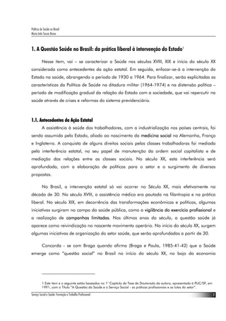 Política de Saúde no Brasil
Maria Inês Souza Bravo
Serviço Social e Saúde: Formação e Trabalho Profissional 2
1. A Questão Saúde no Brasil: da prática liberal à intervenção do Estado1
Nesse item, vai – se caracterizar a Saúde nos séculos XVIII, XIX e início do século XX
considerada como antecedentes da ação estatal. Em seguida, enfocar-se-à a intervenção do
Estado na saúde, abrangendo o período de 1930 a 1964. Para finalizar, serão explicitadas as
características da Política de Saúde na ditadura militar (1964-1974) e na distensão política –
período de modificação gradual da relação do Estado com a sociedade, que vai repercutir na
saúde através de crises e reformas do sistema previdenciário.
1.1. Antecedentes da Ação Estatal
A assistência à saúde dos trabalhadores, com a industrialização nos países centrais, foi
sendo assumida pelo Estado, aliado ao nascimento da medicina social na Alemanha, França
e Inglaterra. A conquista de alguns direitos sociais pelas classes trabalhadoras foi mediada
pela interferência estatal, no seu papel de manutenção da ordem social capitalista e de
mediação das relações entre as classes sociais. No século XX, esta interferência será
aprofundada, com a elaboração de políticas para o setor e o surgimento de diversas
propostas.
No Brasil, a intervenção estatal só vai ocorrer no Século XX, mais efetivamente na
década de 30. No século XVIII, a assistência médica era pautada na filantropia e na prática
liberal. No século XIX, em decorrência das transformações econômicas e políticas, algumas
iniciativas surgiram no campo da saúde pública, como a vigilância do exercício profissional e
a realização de campanhas limitadas. Nos últimos anos do século, a questão saúde já
aparece como reivindicação no nascente movimento operário. No início do século XX, surgem
algumas iniciativas de organização do setor saúde, que serão aprofundadas a partir de 30.
Concorda - se com Braga quando afirma (Braga e Paula, 1985:41-42) que a Saúde
emerge como “questão social” no Brasil no início do século XX, no bojo da economia
1 Este item e o seguinte estão baseados no 1° Capítulo da Tese de Doutorado da autora, apresentada à PUC/SP, em
1991, com o Título “A Questão da Saúde e o Serviço Social - as práticas profissionais e as lutas do setor”.
 