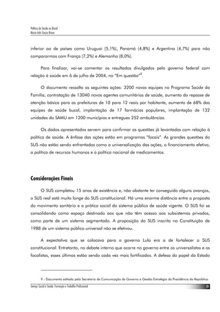 Política de Saúde no Brasil
Maria Inês Souza Bravo
Serviço Social e Saúde: Formação e Trabalho Profissional 20
inferior ao de países como Uruguai (5,1%), Panamá (4,8%) e Argentina (4,7%) para não
compararmos com França (7,2%) e Alemanha (8,0%).
Para finalizar, vai-se comentar os resultados divulgados pelo governo federal com
relação à saúde em 6 de julho de 2004, no “Em questão”9
.
O documento ressalta as seguintes ações: 3200 novas equipes no Programa Saúde da
Família, contratação de 13040 novos agentes comunitários de saúde, aumento do repasse de
atenção básica para as prefeituras de 10 para 12 reais por habitante, aumento de 68% das
equipes de saúde bucal, implantação de 17 farmácias populares, implantação de 132
unidades do SAMU em 1200 municípios e entregues 252 ambulâncias.
Os dados apresentados servem para confirmar as questões já levantadas com relação à
política de saúde. A ênfase das ações estão em programas “focais”. As grandes questões do
SUS não estão sendo enfrentadas como a universalização das ações, o financiamento efetivo,
a política de recursos humanos e a política nacional de medicamentos.
Considerações Finais
O SUS completou 15 anos de existência e, não obstante ter conseguido alguns avanços,
o SUS real está muito longe do SUS constitucional. Há uma enorme distância entre a proposta
do movimento sanitário e a prática social do sistema público de saúde vigente. O SUS foi se
consolidando como espaço destinado aos que não têm acesso aos subsistemas privados,
como parte de um sistema segmentado. A proposição do SUS inscrita na Constituição de
1988 de um sistema público universal não se efetivou.
A expectativa que se colocava para o governo Lula era a de fortalecer o SUS
constitucional. Entretanto, no debate interno que ocorre no governo entre os universalistas e os
focalistas, esses últimos estão sendo cada vez mais fortificados. A defesa do papel do Estado
9 - Documento editado pela Secretaria de Comunicação de Governo e Gestão Estratégia da Presidência da República.
 