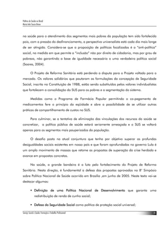 Política de Saúde no Brasil
Maria Inês Souza Bravo
Serviço Social e Saúde: Formação e Trabalho Profissional 21
na saúde para o atendimento dos segmentos mais pobres da população tem sido fortalecida
pois, com a pressão do desfinanciamento, a perspectiva universalista está cada dia mais longe
de ser atingida. Considera-se que a proposição de políticas focalizadas é a “anti-política”
social, na medida em que permite a “inclusão” não por direito de cidadania, mas por grau de
pobreza, não garantindo a base de igualdade necessária a uma verdadeira política social
(Soares, 2004).
O Projeto de Reforma Sanitária está perdendo a disputa para o Projeto voltado para o
mercado. Os valores solidários que pautaram as formulações da concepção de Seguridade
Social, inscrita na Constituição de 1988, estão sendo substituídos pelos valores individualistas
que fortalecem a consolidação do SUS para os pobres e a segmentação do sistema.
Medidas como o Programa de Farmácia Popular permitindo o co-pagamento de
medicamentos fere o princípio da eqüidade e abre a possibilidade de se utilizar outras
práticas de compartilhamento de custos no SUS.
Para culminar, se a tentativa de eliminação das vinculações dos recursos da saúde se
concretizar, a política pública de saúde estará seriamente ameaçada e o SUS se voltará
apenas para os segmentos mais pauperizados da população.
O desafio posto na atual conjuntura que tenha por objetivo superar as profundas
desigualdades sociais existentes em nosso país e que foram aprofundadas no governo Lula é
um amplo movimento de massas que retome as propostas de superação da crise herdada e
avance em propostas concretas.
Na saúde, a grande bandeira é a luta pelo fortalecimento do Projeto de Reforma
Sanitária. Nesta direção, é fundamental a defesa das propostas aprovadas no 8° Simpósio
sobre Política Nacional de Saúde ocorrido em Brasília ,em junho de 2005. Neste texto vai-se
destacar algumas:
Definição de uma Política Nacional de Desenvolvimento que garanta uma
redistribuição de renda de cunho social;
Defesa da Seguridade Social como política de proteção social universal;
 