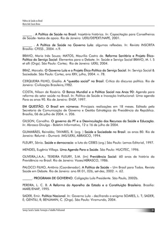 Política de Saúde no Brasil
Maria Inês Souza Bravo
Serviço Social e Saúde: Formação e Trabalho Profissional 23
______ . A Política de Saúde no Brasil: trajetória histórica. In: Capacitação para Conselheiros
de Saúde- textos de apoio. Rio de Janeiro: UERJ/DEPEXT/NAPE, 2001.
______ . A Política de Saúde no Governo Lula: algumas reflexões. In: Revista INSCRITA
Brasília: CFESS , 2004. n.9.
BRAVO, Maria Inês Souza; MATOS, Maurílio Castro de. Reforma Sanitária e Projeto Ético-
Político do Serviço Social: Elementos para o Debate. In: Saúde e Serviço Social BRAVO, M. I. S
et alli (Orgs). São Paulo: Cortez; Rio de Janeiro: UERJ, 2004.
BRAZ, Marcelo. O Governo Lula e o Projeto Ético-Político do Serviço Social. In: Serviço Social &
Sociedade. São Paulo: Cortez, ano XXV, julho, 2004. n. 78.
CERQUEIRA FILHO, Gisálio. A “questão social” no Brasil. Crítica do discurso político. Rio de
Janeiro: Civilização Brasileira,1982.
COSTA, Nilson de Rosário. O Banco Mundial e a Política Social nos Anos 90: Agenda para
reforma do setor saúde no Brasil. In: Política de Saúde e Inovação Institucional: Uma agenda
Para os anos 90. Rio de Janeiro: ENSP, 1997.
EM QUESTÃO. O Brasil em números: Principais realizações em 18 meses. Editado pela
Secretaria de Comunicação de Governo e Gestão Estratégica da Presidência da República.
Brasília, 06 de julho de 2004. n. 206.
GILSON, Carvalho. O governo do PT e a Desvinculação dos Recursos da Saúde e Educação.
In: Abrasco Divulga - Boletim Informativo, 12 a 16 de julho de 2004.
GUIMARÃES, Reinaldo; TAVARES, R. (org. ) Saúde e Sociedade no Brasil: os anos 80. Rio de
Janeiro: Relumé – Dumará .IMS/UERJ, ABRASCO, 1994.
FLEURY, Sônia. Saúde e democracia: a luta do CEBES (org.) São Paulo: Lemos Editorial, 1997.
MENDES, Eugênio Villaça. Uma Agenda Para a Saúde. São Paulo: HUCITEC, 1996.
OLIVEIRA,J.A.A.; TEIXEIRA FLEURY, S.M. (Im) Previdência Social: 60 anos de história da
Previdência no Brasil. Rio de Janeiro: Vozes/ABRASCO, 1986.
PALOCCI FILHO, Antônio (Coordenador). A Política de Saúde – Um Brasil para Todos. Revista
Saúde em Debate. Rio de Janeiro: ano XX 01, 026, set-dez, 2002. n. 62.
______. PROGRAMA DE GOVERNO. Coligação Lula Presidente. São Paulo, 2002b.
PEREIRA, L. C. B. A Reforma do Aparelho de Estado e a Constituição Brasileira. Brasília:
MARE/ENAP, 1995.
SADER, Emir. Política Nacional. In: Governo Lula - decifrando o enigma SOARES, L. T; SADER,
E; GENTILI, R; BENJAMIN, C. (Orgs). São Paulo: Viramundo, 2004.
 