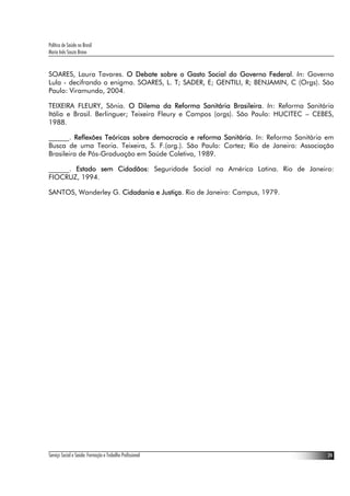 Política de Saúde no Brasil
Maria Inês Souza Bravo
Serviço Social e Saúde: Formação e Trabalho Profissional 24
SOARES, Laura Tavares. O Debate sobre o Gasto Social do Governo Federal. In: Governo
Lula - decifrando o enigma. SOARES, L. T; SADER, E; GENTILI, R; BENJAMIN, C (Orgs). São
Paulo: Viramundo, 2004.
TEIXEIRA FLEURY, Sônia. O Dilema da Reforma Sanitária Brasileira. In: Reforma Sanitária
Itália e Brasil. Berlinguer; Teixeira Fleury e Campos (orgs). São Paulo: HUCITEC – CEBES,
1988.
______. Reflexões Teóricas sobre democracia e reforma Sanitária. In: Reforma Sanitária em
Busca de uma Teoria. Teixeira, S. F.(org.). São Paulo: Cortez; Rio de Janeiro: Associação
Brasileira de Pós-Graduação em Saúde Coletiva, 1989.
______. Estado sem Cidadãos: Seguridade Social na América Latina. Rio de Janeiro:
FIOCRUZ, 1994.
SANTOS, Wanderley G. Cidadania e Justiça. Rio de Janeiro: Campus, 1979.
 