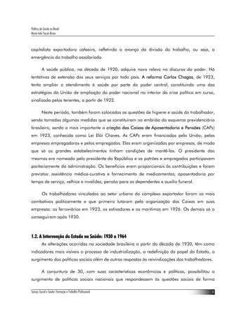 Política de Saúde no Brasil
Maria Inês Souza Bravo
Serviço Social e Saúde: Formação e Trabalho Profissional 3
capitalista exportadora cafeeira, refletindo o avanço da divisão do trabalho, ou seja, a
emergência do trabalho assalariado.
A saúde pública, na década de 1920, adquire novo relevo no discurso do poder. Há
tentativas de extensão dos seus serviços por todo país. A reforma Carlos Chagas, de 1923,
tenta ampliar o atendimento à saúde por parte do poder central, constituindo uma das
estratégias da União de ampliação do poder nacional no interior da crise política em curso,
sinalizada pelos tenentes, a partir de 1922.
Neste período, também foram colocadas as questões de higiene e saúde do trabalhador,
sendo tomadas algumas medidas que se constituíram no embrião do esquema previdenciário
brasileiro, sendo a mais importante a criação das Caixas de Aposentadoria e Pensões (CAPs)
em 1923, conhecida como Lei Elói Chaves. As CAPs eram financiadas pela União, pelas
empresas empregadoras e pelos empregados. Elas eram organizadas por empresas, de modo
que só os grandes estabelecimentos tinham condições de mantê-las. O presidente das
mesmas era nomeado pelo presidente da República e os patrões e empregados participavam
paritariamente da administração. Os benefícios eram proporcionais às contribuições e foram
previstos: assistência médica-curativa e fornecimento de medicamentos; aposentadoria por
tempo de serviço, velhice e invalidez, pensão para os dependentes e auxílio funeral.
Os trabalhadores vinculados ao setor urbano do complexo exportador foram os mais
combativos politicamente e que primeiro lutaram pela organização das Caixas em suas
empresas: os ferroviários em 1923, os estivadores e os marítimos em 1926. Os demais só o
conseguiram após 1930.
1.2. A Intervenção do Estado na Saúde: 1930 a 1964
As alterações ocorridas na sociedade brasileira a partir da década de 1930, têm como
indicadores mais visíveis o processo de industrialização, a redefinição do papel do Estado, o
surgimento das políticas sociais além de outras respostas às reivindicações dos trabalhadores.
A conjuntura de 30, com suas características econômicas e políticas, possibilitou o
surgimento de políticas sociais nacionais que respondessem às questões sociais de forma
 