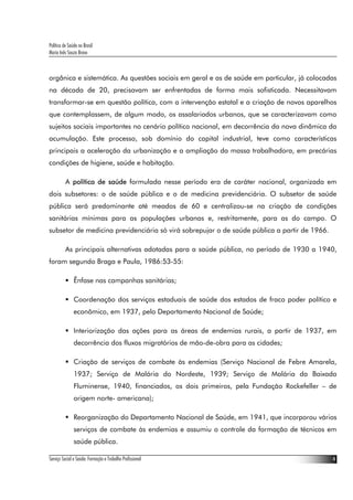 Política de Saúde no Brasil
Maria Inês Souza Bravo
Serviço Social e Saúde: Formação e Trabalho Profissional 4
orgânica e sistemática. As questões sociais em geral e as de saúde em particular, já colocadas
na década de 20, precisavam ser enfrentadas de forma mais sofisticada. Necessitavam
transformar-se em questão política, com a intervenção estatal e a criação de novos aparelhos
que contemplassem, de algum modo, os assalariados urbanos, que se caracterizavam como
sujeitos sociais importantes no cenário político nacional, em decorrência da nova dinâmica da
acumulação. Este processo, sob domínio do capital industrial, teve como características
principais a aceleração da urbanização e a ampliação da massa trabalhadora, em precárias
condições de higiene, saúde e habitação.
A política de saúde formulada nesse período era de caráter nacional, organizada em
dois subsetores: o de saúde pública e o de medicina previdenciária. O subsetor de saúde
pública será predominante até meados de 60 e centralizou-se na criação de condições
sanitárias mínimas para as populações urbanas e, restritamente, para as do campo. O
subsetor de medicina previdenciária só virá sobrepujar o de saúde pública a partir de 1966.
As principais alternativas adotadas para a saúde pública, no período de 1930 a 1940,
foram segundo Braga e Paula, 1986:53-55:
Ênfase nas campanhas sanitárias;
Coordenação dos serviços estaduais de saúde dos estados de fraco poder político e
econômico, em 1937, pelo Departamento Nacional de Saúde;
Interiorização das ações para as áreas de endemias rurais, a partir de 1937, em
decorrência dos fluxos migratórios de mão-de-obra para as cidades;
Criação de serviços de combate às endemias (Serviço Nacional de Febre Amarela,
1937; Serviço de Malária do Nordeste, 1939; Serviço de Malária da Baixada
Fluminense, 1940, financiados, os dois primeiros, pela Fundação Rockefeller – de
origem norte- americana);
Reorganização do Departamento Nacional de Saúde, em 1941, que incorporou vários
serviços de combate às endemias e assumiu o controle da formação de técnicos em
saúde pública.
 