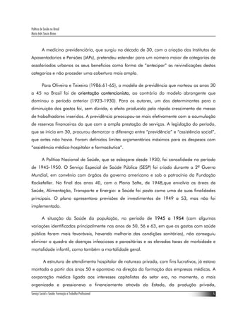 Política de Saúde no Brasil
Maria Inês Souza Bravo
Serviço Social e Saúde: Formação e Trabalho Profissional 5
A medicina previdenciária, que surgiu na década de 30, com a criação dos Institutos de
Aposentadorias e Pensões (IAPs), pretendeu estender para um número maior de categorias de
assalariados urbanos os seus benefícios como forma de “antecipar” as reivindicações destas
categorias e não proceder uma cobertura mais ampla.
Para Oliveira e Teixeira (1986:61-65), o modelo de previdência que norteou os anos 30
a 45 no Brasil foi de orientação contencionista, ao contrário do modelo abrangente que
dominou o período anterior (1923-1930). Para os autores, um dos determinantes para a
diminuição dos gastos foi, sem dúvida, o efeito produzido pelo rápido crescimento da massa
de trabalhadores inseridos. A previdência preocupou-se mais efetivamente com a acumulação
de reservas financeiras do que com a ampla prestação de serviços. A legislação do período,
que se inicia em 30, procurou demarcar a diferença entre “previdência” e “assistência social”,
que antes não havia. Foram definidos limites orçamentários máximos para as despesas com
“assistência médico-hospitalar e farmacêutica”.
A Política Nacional de Saúde, que se esboçava desde 1930, foi consolidada no período
de 1945-1950. O Serviço Especial de Saúde Pública (SESP) foi criado durante a 2ª Guerra
Mundial, em convênio com órgãos do governo americano e sob o patrocínio da Fundação
Rockefeller. No final dos anos 40, com o Plano Salte, de 1948,que envolvia as áreas de
Saúde, Alimentação, Transporte e Energia: a Saúde foi posta como uma de suas finalidades
principais. O plano apresentava previsões de investimentos de 1949 a 53, mas não foi
implementado.
A situação da Saúde da população, no período de 1945 a 1964 (com algumas
variações identificadas principalmente nos anos de 50, 56 e 63, em que os gastos com saúde
pública foram mais favoráveis, havendo melhoria das condições sanitárias), não conseguiu
eliminar o quadro de doenças infecciosas e parasitárias e as elevadas taxas de morbidade e
mortalidade infantil, como também a mortalidade geral.
A estrutura de atendimento hospitalar de natureza privada, com fins lucrativos, já estava
montada a partir dos anos 50 e apontava na direção da formação das empresas médicas. A
corporação médica ligada aos interesses capitalistas do setor era, no momento, a mais
organizada e pressionava o financiamento através do Estado, da produção privada,
 
