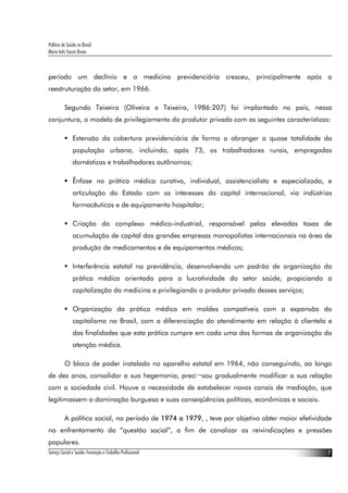 Política de Saúde no Brasil
Maria Inês Souza Bravo
Serviço Social e Saúde: Formação e Trabalho Profissional 7
período um declínio e a medicina previdenciária cresceu, principalmente após a
reestruturação do setor, em 1966.
Segundo Teixeira (Oliveira e Teixeira, 1986:207) foi implantado no país, nessa
conjuntura, o modelo de privilegiamento do produtor privado com as seguintes características:
Extensão da cobertura previdenciária de forma a abranger a quase totalidade da
população urbana, incluindo, após 73, os trabalhadores rurais, empregadas
domésticas e trabalhadores autônomos;
Ênfase na prática médica curativa, individual, assistencialista e especializada, e
articulação do Estado com os interesses do capital internacional, via indústrias
farmacêuticas e de equipamento hospitalar;
Criação do complexo médico-industrial, responsável pelas elevadas taxas de
acumulação de capital das grandes empresas monopolistas internacionais na área de
produção de medicamentos e de equipamentos médicos;
Interferência estatal na previdência, desenvolvendo um padrão de organização da
prática médica orientada para a lucratividade do setor saúde, propiciando a
capitalização da medicina e privilegiando o produtor privado desses serviços;
Organização da prática médica em moldes compatíveis com a expansão do
capitalismo no Brasil, com a diferenciação do atendimento em relação à clientela e
das finalidades que esta prática cumpre em cada uma das formas de organização da
atenção médica.
O bloco de poder instalado no aparelho estatal em 1964, não conseguindo, ao longo
de dez anos, consolidar a sua hegemonia, preci¬sou gradualmente modificar a sua relação
com a sociedade civil. Houve a necessidade de estabelecer novos canais de mediação, que
legitimassem a dominação burguesa e suas conseqüências políticas, econômicas e sociais.
A política social, no período de 1974 a 1979, , teve por objetivo obter maior efetividade
no enfrentamento da “questão social”, a fim de canalizar as reivindicações e pressões
populares.
 