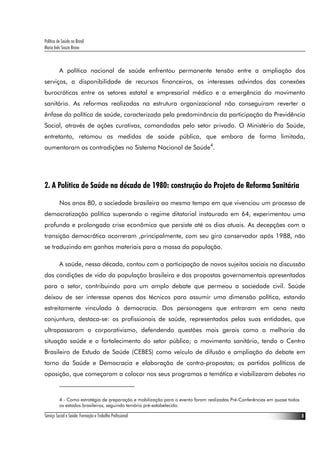 Política de Saúde no Brasil
Maria Inês Souza Bravo
Serviço Social e Saúde: Formação e Trabalho Profissional 8
A política nacional de saúde enfrentou permanente tensão entre a ampliação dos
serviços, a disponibilidade de recursos financeiros, os interesses advindos das conexões
burocráticas entre os setores estatal e empresarial médico e a emergência do movimento
sanitário. As reformas realizadas na estrutura organizacional não conseguiram reverter a
ênfase da política de saúde, caracterizada pela predominância da participação da Previdência
Social, através de ações curativas, comandadas pelo setor privado. O Ministério da Saúde,
entretanto, retomou as medidas de saúde pública, que embora de forma limitada,
aumentaram as contradições no Sistema Nacional de Saúde4
.
2. A Política de Saúde na década de 1980: construção do Projeto de Reforma Sanitária
Nos anos 80, a sociedade brasileira ao mesmo tempo em que vivenciou um processo de
democratização política superando o regime ditatorial instaurado em 64, experimentou uma
profunda e prolongada crise econômica que persiste até os dias atuais. As decepções com a
transição democrática ocorreram ,principalmente, com seu giro conservador após 1988, não
se traduzindo em ganhos materiais para a massa da população.
A saúde, nessa década, contou com a participação de novos sujeitos sociais na discussão
das condições de vida da população brasileira e das propostas governamentais apresentadas
para o setor, contribuindo para um amplo debate que permeou a sociedade civil. Saúde
deixou de ser interesse apenas dos técnicos para assumir uma dimensão política, estando
estreitamente vinculada à democracia. Dos personagens que entraram em cena nesta
conjuntura, destaca-se: os profissionais de saúde, representados pelas suas entidades, que
ultrapassaram o corporativismo, defendendo questões mais gerais como a melhoria da
situação saúde e o fortalecimento do setor público; o movimento sanitário, tendo o Centro
Brasileiro de Estudo de Saúde (CEBES) como veículo de difusão e ampliação do debate em
torno da Saúde e Democracia e elaboração de contra-propostas; os partidos políticos de
oposição, que começaram a colocar nos seus programas a temática e viabilizaram debates no
4 - Como estratégia de preparação e mobilização para o evento foram realizadas Pré-Conferências em quase todos
os estados brasileiros, seguindo temário pré-estabelecido.
 