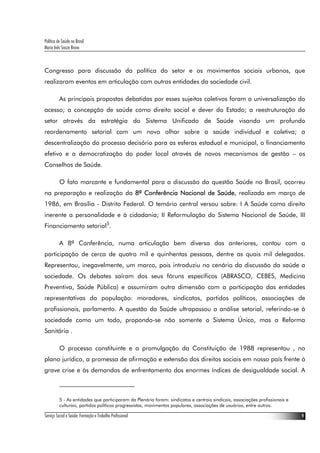 Política de Saúde no Brasil
Maria Inês Souza Bravo
Serviço Social e Saúde: Formação e Trabalho Profissional 9
Congresso para discussão da política do setor e os movimentos sociais urbanos, que
realizaram eventos em articulação com outras entidades da sociedade civil.
As principais propostas debatidas por esses sujeitos coletivos foram a universalização do
acesso; a concepção de saúde como direito social e dever do Estado; a reestruturação do
setor através da estratégia do Sistema Unificado de Saúde visando um profundo
reordenamento setorial com um novo olhar sobre a saúde individual e coletiva; a
descentralização do processo decisório para as esferas estadual e municipal, o financiamento
efetivo e a democratização do poder local através de novos mecanismos de gestão – os
Conselhos de Saúde.
O fato marcante e fundamental para a discussão da questão Saúde no Brasil, ocorreu
na preparação e realização da 8ª Conferência Nacional de Saúde, realizada em março de
1986, em Brasília - Distrito Federal. O temário central versou sobre: I A Saúde como direito
inerente a personalidade e à cidadania; II Reformulação do Sistema Nacional de Saúde, III
Financiamento setorial5
.
A 8ª Conferência, numa articulação bem diversa das anteriores, contou com a
participação de cerca de quatro mil e quinhentas pessoas, dentre as quais mil delegados.
Representou, inegavelmente, um marco, pois introduziu no cenário da discussão da saúde a
sociedade. Os debates saíram dos seus fóruns específicos (ABRASCO, CEBES, Medicina
Preventiva, Saúde Pública) e assumiram outra dimensão com a participação das entidades
representativas da população: moradores, sindicatos, partidos políticos, associações de
profissionais, parlamento. A questão da Saúde ultrapassou a análise setorial, referindo-se à
sociedade como um todo, propondo-se não somente o Sistema Único, mas a Reforma
Sanitária .
O processo constituinte e a promulgação da Constituição de 1988 representou , no
plano jurídico, a promessa de afirmação e extensão dos direitos sociais em nosso país frente à
grave crise e às demandas de enfrentamento dos enormes índices de desigualdade social. A
5 - As entidades que participaram da Plenária foram: sindicatos e centrais sindicais, associações profissionais e
culturais, partidos políticos progressistas, movimentos populares, associações de usuários, entre outros.
 