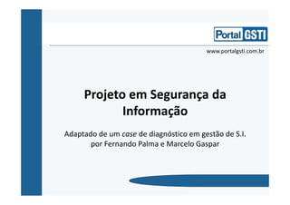 Projeto em Segurança da
Informação
Adaptado de um case de diagnóstico em gestão de S.I.
por Fernando Palma e Marcelo Gaspar
www.portalgsti.com.br
 