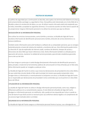 POLÍTICA DE SEGURIDAD

La política de seguridad que a continuación se describe, está sujeta a los términos del Gobierno en Línea y
está comprometida a proteger su seguridad en línea. Esta política está relacionada con el sitio Web de la
Alcaldía y abarca la recolección de datos y su uso. Al utilizar nuestro sitio web usted está aceptando que
ha leído, entendido y aceptado los siguientes términos. Si no está de acuerdo con ellos tiene la opción de
no proporcionar ninguna información personal o no utilizar los servicios que aquí se ofrecen.

RECOLECCIÓN DE SU INFORMACIÓN PERSONAL

Para utilizar los servicios transaccionales, como trámites y servicios, la Alcaldía de Vigía del Fuerte
recolecta información de identificación personal como nombre, dirección de correo electrónico o su
número telefónico.

También existe información acerca del hardware y software de su computador personal, que se consigna
automáticamente a través del sistema de medición y monitoreo del uso. Esta información puede incluir:
su dirección IP, tipo de explorador de Internet usado, nombres de dominio, tiempos de acceso y
direcciones de sitios Web que hacen referencia a éste. Dicha información también es utilizada para la
operación del servicio, mantener la calidad del servicio prestado y para brindar estadísticas generales
acerca del uso del sitio

.
Por favor tenga en cuenta que si usted divulga directamente información de identificación personal o
datos privados a través de las herramientas públicas de comunicación en línea ofrecidas por el Sitio web,
dicha información puede ser recogida y usada por otros.

La Alcaldía de Vigía del Fuerte lo anima a que revise las declaraciones de privacidad de otros sitios Web a
los que usted elija vincular desde el Sitio web municipal, de manera que pueda comprender cómo
recogen éstos su información y si eventualmente la comparten con otros; La Alcaldía de Vigía del Fuerte
no es responsable por declaraciones de privacidad ni otros contenidos que se encuentren en sitios Web
fuera del Oficial.

UTILIZACIÓN DE SU INFORMACIÓN PERSONAL

La alcaldía de Vigía del Fuerte no utiliza ni divulga información personal privada, como raza, religión o
afiliaciones políticas sin su consentimiento expreso. El sitio Web de la Alcaldía de Vigía del Fuerte
divulgará su información personal, sin notificarlo, sólo cuando así sea requerido por la ley o cuando se
crea de buena fe que dicha acción es necesaria para: (a) conformar edictos legales o el cumplimiento de
un proceso legal realizado sobre La entidad.

SEGURIDAD DE SU INFORMACIÓN PERSONAL

La Alcaldía de Vigía del Fuerte asegura su información personal frente al acceso, uso o divulgación no
 