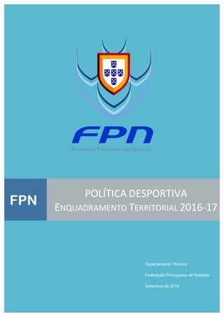  
 
 
 
 
 
 
 
 
 
 
 
 
 
 
 
 
 
 
 
   
Departamento Técnico
Federação Portuguesa de Natação
Setembro de 2016
FPN
POLÍTICA DESPORTIVA 
ENQUADRAMENTO TERRITORIAL 2016‐17 
 
 