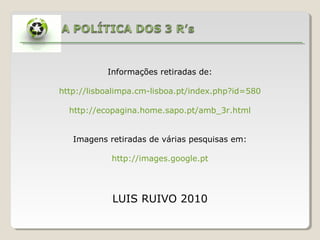 Informações retiradas de:

http://lisboalimpa.cm-lisboa.pt/index.php?id=580

  http://ecopagina.home.sapo.pt/amb_3r.html


   Imagens retiradas de várias pesquisas em:

            http://images.google.pt




            LUIS RUIVO 2010
 