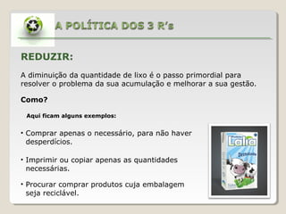 REDUZIR:
A diminuição da quantidade de lixo é o passo primordial para
resolver o problema da sua acumulação e melhorar a sua gestão.

Como?

 Aqui ficam alguns exemplos:


• Comprar apenas o necessário, para não haver
  desperdícios.

• Imprimir ou copiar apenas as quantidades
  necessárias.

• Procurar comprar produtos cuja embalagem
  seja reciclável.
 