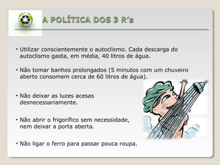 • Utilizar conscientemente o autoclismo. Cada descarga do
  autoclismo gasta, em média, 40 litros de água.

• Não tomar banhos prolongados (5 minutos com um chuveiro
  aberto consomem cerca de 60 litros de água).


• Não deixar as luzes acesas
  desnecessariamente.


• Não abrir o frigorífico sem necessidade,
  nem deixar a porta aberta.


• Não ligar o ferro para passar pouca roupa.
 