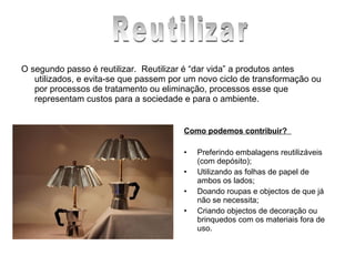 O segundo passo é reutilizar.  Reutilizar é “dar vida” a produtos antes utilizados, e evita-se que passem por um novo ciclo de transformação ou por processos de tratamento ou eliminação, processos esse que representam custos para a sociedade e para o ambiente.  Como podemos contribuir?      Preferindo embalagens reutilizáveis (com depósito);  Utilizando as folhas de papel de ambos os lados;  Doando roupas e objectos de que já não se necessita;  Criando objectos de decoração ou brinquedos com os materiais fora de uso.  Reutilizar 