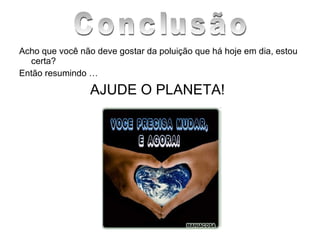 Acho que você não deve gostar da poluição que há hoje em dia, estou certa? Então resumindo … AJUDE O PLANETA! Conclusão 
