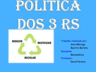 Politica dos 3 Rs Trabalho realizado por: 	Ana Nóbrega 	Beatriz Batista Disciplina: 	Matemática Professor: 	David Pereira 