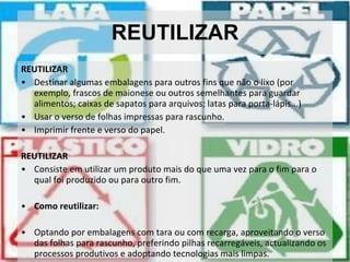 REUTILIZAR REUTILIZAR Destinar algumas embalagens para outros fins que não o lixo (por exemplo, frascos de maionese ou outros semelhantes para guardar alimentos; caixas de sapatos para arquivos; latas para porta-lápis...) Usar o verso de folhas impressas para rascunho. Imprimir frente e verso do papel. REUTILIZAR Consiste em utilizar um produto mais do que uma vez para o fim para o qual foi produzido ou para outro fim. Como reutilizar: Optando por embalagens com tara ou com recarga, aproveitando o verso das folhas para rascunho, preferindo pilhas recarregáveis, actualizando os processos produtivos e adoptando tecnologias mais limpas. 
