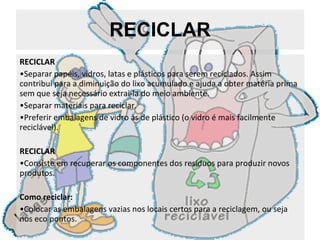 RECICLAR RECICLAR Separar papéis, vidros, latas e plásticos para serem reciclados. Assim contribui para a diminuição do lixo acumulado e ajuda a obter matéria prima sem que seja necessário extrai-la do meio ambiente.  Separar materiais para reciclar. Preferir embalagens de vidro às de plástico (o vidro é mais facilmente reciclável). RECICLAR Consiste em recuperar os componentes dos resíduos para produzir novos produtos. Como reciclar: Colocar as embalagens vazias nos locais certos para a reciclagem, ou seja nos eco pontos. 