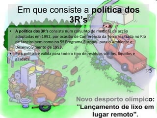 Em que consiste a  política dos 3R’s A política dos 3R‘s  consiste num conjunto de medidas de acção adoptadas em 1992, por ocasião de Conferência da Terra realizada no Rio de Janeiro bem como no 5º Programa Europeu para o Ambiente e Desenvolvimento de 1993. Esta política é válida para todo o tipo de resíduos sólidos, líquidos e gasosos. 