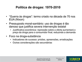 Política de drogas: 1970-2010
• “Guerra às drogas”: termo criado na década de 70 nos
EUA (Nixon)
• Pressuposto moral-sanitário: uso de drogas é tão
danoso que justifica severa intervenção estatal
• Justificativa econômica: repressão sobre a oferta aumentará o
preço da droga para o consumidor final, reduzindo a demanda
• Foco na droga-substância
• Indicadores de sucesso: prisões, apreensões, erradicações
• Outras considerações são secundárias
 