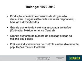Balanço: 1970-2010
• Produção, comércio e consumo de drogas não
diminuiram: drogas estão cada vez mais disponíveis,
baratas e diversificadas
• Grande aumento da violência associada ao tráfico
(Colômbia, México, América Central)
• Grande aumento do número de pessoas presas na
maioria dos países
• Políticas indiscriminadas de controle afetam diretamente
populações mais vulneráveis
 