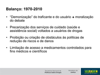 Balanço: 1970-2010
• “Demonização” do traficante e do usuário  moralização
do debate
• Precarização dos serviços de cuidado (saúde e
assistência social) voltados a usuários de drogas
• Proibição ou criação de obstáculos às políticas de
redução de riscos e de danos
• Limitação de acesso a medicamentos controlados para
fins médicos e científicos
 
