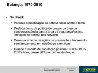 • No Brasil:
• Pobreza e polarização do debate social sobre o tema
• Deslocamento da política de drogas da área da
saúde/assistência para a área de segurança/justiça:
limitação de acesso aos serviços
• Desenvolvimento de ações de prevenção e tratamento
sem fundamento em evidências científicas
• Grande aumento da população prisional: 380% (1992-
2012); hoje, quase 30% por crimes de drogas
Balanço: 1970-2010
 