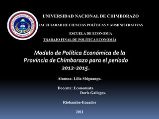 UNIVERSIDAD NACIONAL DE CHIMBORAZO FACULTADAD DE CIENCIAS POLÍTICAS Y ADMINISTRATIVAS ESCUELA DE ECONOMÍA TRABAJO FINAL DE POLÍTICA ECONOMÍA  Modelo de Política Económica de la Provincia de Chimborazo para el período 2012-2015. Alumna: Lilia Shiguango. Docente: Economista 			Doris Gallegos. Riobamba-Ecuador 2011 