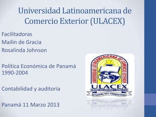 Universidad Latinoamericana de
       Comercio Exterior (ULACEX)
Facilitadoras
Mailin de Gracia
Rosalinda Johnson

Política Económica de Panamá
1990-2004

Contabilidad y auditoria

Panamá 11 Marzo 2013
 