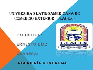 UNIVERSIDAD LATINOAMERICANA DE
  COMERCIO EXTERIOR (ULACEX)


   EXPOSITOR:

   ERNESTO DÍAZ

   CARRERA:

   INGENIERÍA COMERCIAL
 