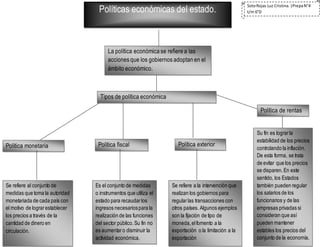 Políticas económicas del estado.
La política económica se refiere a las
acciones que los gobiernos adoptan en el
ámbito económico.
Tipos de política económica
Política monetaria Política fiscal Política exterior
Política de rentas
Se refiere al conjunto de
medidas que toma la autoridad
monetariada de cada país con
el motivo de lograrestablecer
los precios a través de la
cantidad de dinero en
circulación.
Es el conjunto de medidas
o instrumentos que utiliza el
estado para recaudarlos
ingresos necesariospara la
realización de las funciones
del sector público.Su fin no
es aumentaro disminuir la
actividad económica.
Su fin es lograrla
estabilidad de los precios
controlando la inflación.
De esta forma, se trata
de evitar que los precios
se disparen.En este
sentido, los Estados
también pueden regular
los salarios de los
funcionarios y de las
empresas privadas si
consideran que así
pueden mantener
estables los precios del
conjunto de la economía.
Se refiere a la intervención que
realizan los gobiernos para
regularlas transacciones con
otros países. Algunos ejemplos
son la fijación de tipo de
moneda,elfomento a la
exportación o la limitación a la
exportación
SotoRojas Luz Cristina.|PrepaN°4
t/m 6°D
 