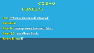 COBAO

PLANTEL 13
Tema: “Política económica en la actualidad”
Informática l
Bloque IV: Elabora presentaciones electrónicas.

Alumno (a): Teresa García García.
Numero de lista: 30

 