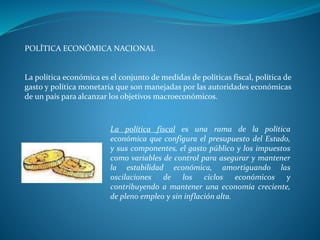 POLÍTICA ECONÓMICA NACIONAL
La política económica es el conjunto de medidas de políticas fiscal, política de
gasto y política monetaria que son manejadas por las autoridades económicas
de un país para alcanzar los objetivos macroeconómicos.
La política fiscal es una rama de la política
económica que configura el presupuesto del Estado,
y sus componentes, el gasto público y los impuestos
como variables de control para asegurar y mantener
la estabilidad económica, amortiguando las
oscilaciones de los ciclos económicos y
contribuyendo a mantener una economía creciente,
de pleno empleo y sin inflación alta.
 