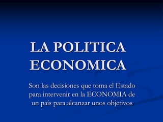 LA POLITICA
ECONOMICA
Son las decisiones que toma el Estado
para intervenir en la ECONOMIA de
un país para alcanzar unos objetivos
 