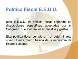 En E.E.U.U. la política fiscal depende de
disposiciones específicas adoptadas por el
Congreso que afectan los impuestos y gastos.
La política fiscal cumple un rol determinante
como fuerza motriz básica de la economía de
Estados Unidos.
 