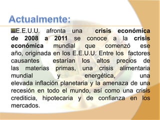 E.E.U.U. afronta una crisis económica
de 2008 a 2011 se conoce a la crisis
económica mundial que comenzó ese
año, originada en los E.E.U.U. Entre los factores
causantes estarían los altos precios de
las materias primas, una crisis alimentaria
mundial y energética, una
elevada inflación planetaria y la amenaza de una
recesión en todo el mundo, así como una crisis
crediticia, hipotecaria y de confianza en los
mercados.
 