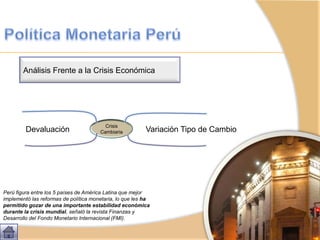 Perú figura entre los 5 países de América Latina que mejor
implementó las reformas de política monetaria, lo que les ha
permitido gozar de una importante estabilidad económica
durante la crisis mundial, señaló la revista Finanzas y
Desarrollo del Fondo Monetario Internacional (FMI).
Análisis Frente a la Crisis Económica
Crisis
CambiariaDevaluación Variación Tipo de Cambio
 
