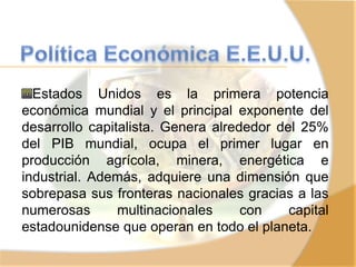 Estados Unidos es la primera potencia
económica mundial y el principal exponente del
desarrollo capitalista. Genera alrededor del 25%
del PIB mundial, ocupa el primer lugar en
producción agrícola, minera, energética e
industrial. Además, adquiere una dimensión que
sobrepasa sus fronteras nacionales gracias a las
numerosas multinacionales con capital
estadounidense que operan en todo el planeta.
 