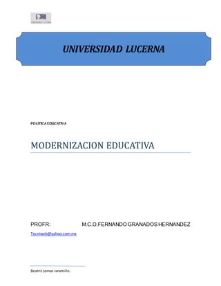 UNIVERSIDAD LUCERNA 
POLITICA EDUCATIVA 
MODERNIZACION EDUCATIVA 
PROFR: M.C.O.FERNANDO GRANADOS HERNANDEZ 
Tecniweb@yahoo.com.mx 
Beatriz Lomas Jaramillo. 
 
