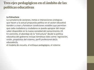 Tresejespedagógicosenelámbitodelas
políticaseducativas
La Estructura
La sumatoria de acciones, metas e interacciones sinérgicas
que hacen a la actual propuesta política en el sector educativo
tienden a crear y fortalecer condiciones estables que permitan
que cada ciudadano y ciudadana se pueda apropiar del mejor
saber disponible en la nueva sociedad del conocimiento.19
En concreto, el abordaje de la “estructura” desde la política
educativa del gobierno incluye temáticas tales como: legislación,
visión, propósitos del sistema, perfil profesional del/a
educador/a,
el modelo de escuela, el enfoque pedagógico, el sistema
 
