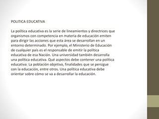 POLITICA EDUCATIVA
La política educativa es la serie de lineamientos y directrices que
organismos con competencia en materia de educación emiten
para dirigir las acciones que esta área se desarrollan en un
entorno determinado. Por ejemplo, el Ministerio de Educación
de cualquier país es el responsable de emitir la política
educativa de esa Nación. Una universidad también desarrolla
una política educativa. Qué aspectos debe contener una política
educativa: La población objetivo, finalidades que se persigue
con la educación, entre otros. Una política educativa debe
orientar sobre cómo se va a desarrollar la educación.
 