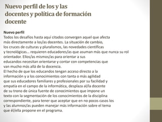Nuevo perfilde losylas
docentesypolíticadeformación
docente
Nuevo perfil
Todos los desafíos hasta aquí citados convergen aquel que afecta
más directamente a los/as docentes. La situación de cambio,
los cruces de culturas y pluralismos, las novedades científicas
y tecnológicas… requieren educadores/as que asuman más que nunca su rol
orientador. Ellos/as mismos/as para orientar a sus
educandos necesitan orientarse y contar con competencias que
van mucho más allá de la docencia.
El hecho de que los educandos tengan acceso directo a la
información y a los conocimientos con tanta o más agilidad
que sus educadores familiares y profesionales por su facilidad y
empatía en el campo de la informática, desplaza al/la docente
de su trono de única fuente de conocimientos que impone un
texto con la segmentación de los conocimientos de la disciplina
correspondiente, para tener que aceptar que en no pocos casos los
y las alumnos/as pueden manejar más información sobre el tema
que él/ella propone en el programa.
 